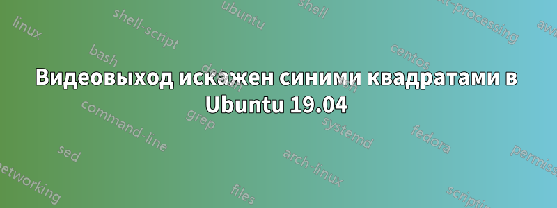 Видеовыход искажен синими квадратами в Ubuntu 19.04