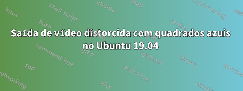 Saída de vídeo distorcida com quadrados azuis no Ubuntu 19.04