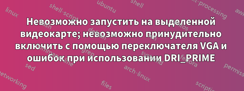 Невозможно запустить на выделенной видеокарте; невозможно принудительно включить с помощью переключателя VGA и ошибок при использовании DRI_PRIME