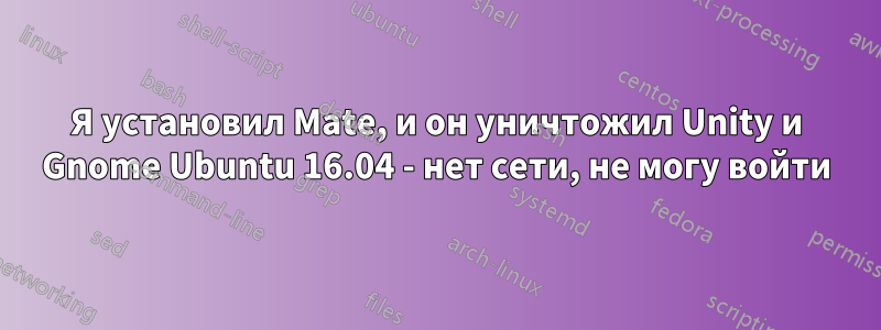 Я установил Mate, и он уничтожил Unity и Gnome Ubuntu 16.04 - нет сети, не могу войти