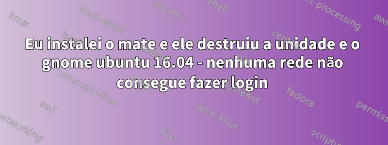 Eu instalei o mate e ele destruiu a unidade e o gnome ubuntu 16.04 - nenhuma rede não consegue fazer login