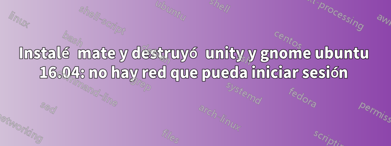 Instalé mate y destruyó unity y gnome ubuntu 16.04: no hay red que pueda iniciar sesión