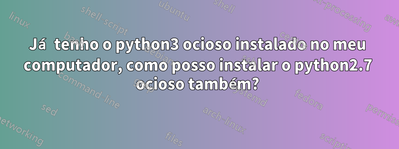 Já tenho o python3 ocioso instalado no meu computador, como posso instalar o python2.7 ocioso também?