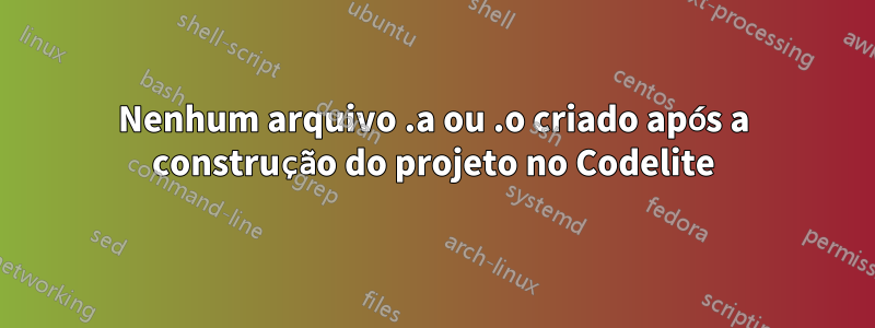 Nenhum arquivo .a ou .o criado após a construção do projeto no Codelite