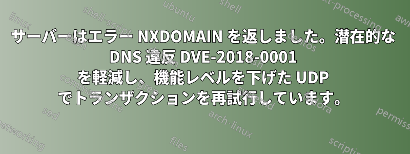 サーバーはエラー NXDOMAIN を返しました。潜在的な DNS 違反 DVE-2018-0001 を軽減し、機能レベルを下げた UDP でトランザクションを再試行しています。