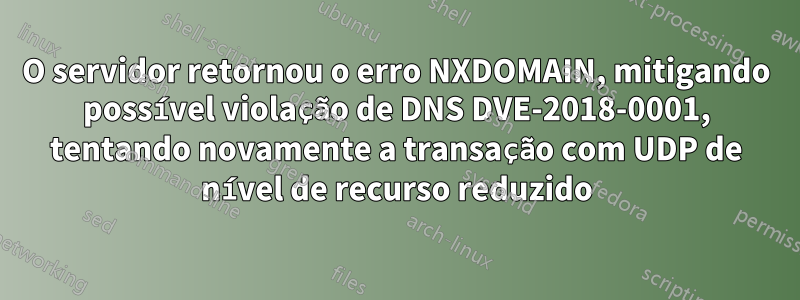 O servidor retornou o erro NXDOMAIN, mitigando possível violação de DNS DVE-2018-0001, tentando novamente a transação com UDP de nível de recurso reduzido