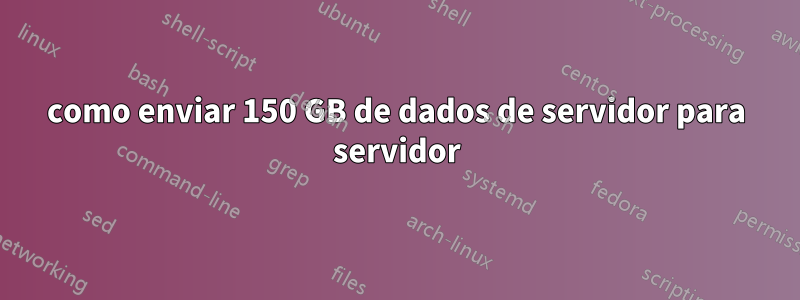 como enviar 150 GB de dados de servidor para servidor