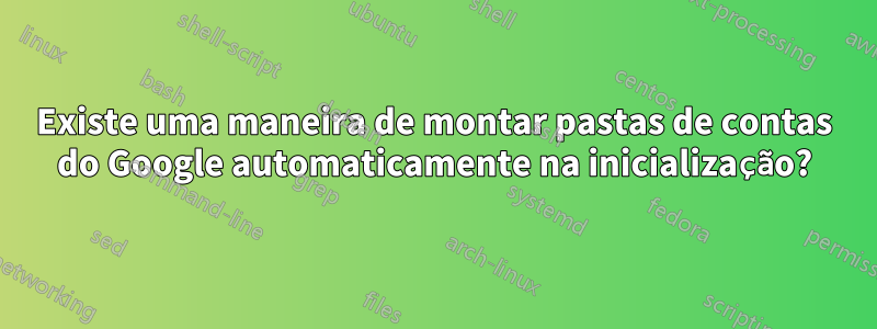 Existe uma maneira de montar pastas de contas do Google automaticamente na inicialização?