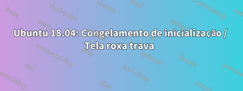 Ubuntu 18.04: Congelamento de inicialização / Tela roxa trava 