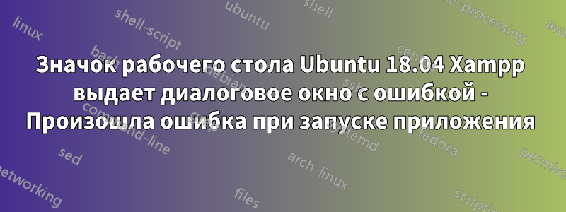 Значок рабочего стола Ubuntu 18.04 Xampp выдает диалоговое окно с ошибкой - Произошла ошибка при запуске приложения