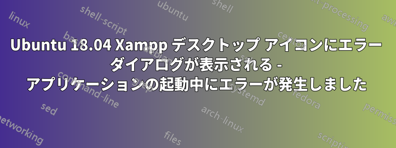 Ubuntu 18.04 Xampp デスクトップ アイコンにエラー ダイアログが表示される - アプリケーションの起動中にエラーが発生しました