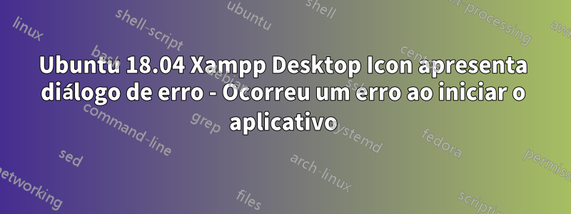 Ubuntu 18.04 Xampp Desktop Icon apresenta diálogo de erro - Ocorreu um erro ao iniciar o aplicativo