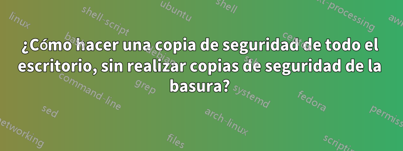 ¿Cómo hacer una copia de seguridad de todo el escritorio, sin realizar copias de seguridad de la basura?