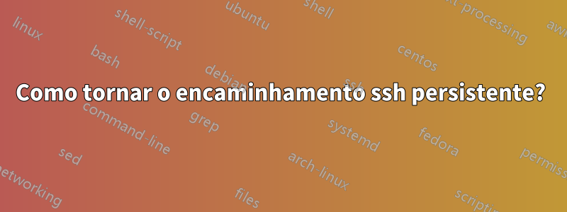 Como tornar o encaminhamento ssh persistente?