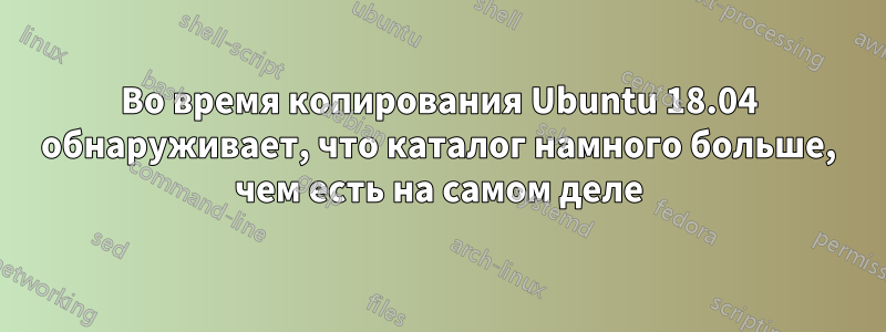 Во время копирования Ubuntu 18.04 обнаруживает, что каталог намного больше, чем есть на самом деле