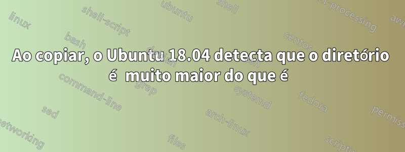 Ao copiar, o Ubuntu 18.04 detecta que o diretório é muito maior do que é