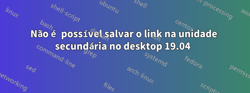 Não é possível salvar o link na unidade secundária no desktop 19.04 