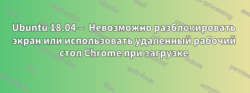 Ubuntu 18.04 — Невозможно разблокировать экран или использовать удаленный рабочий стол Chrome при загрузке