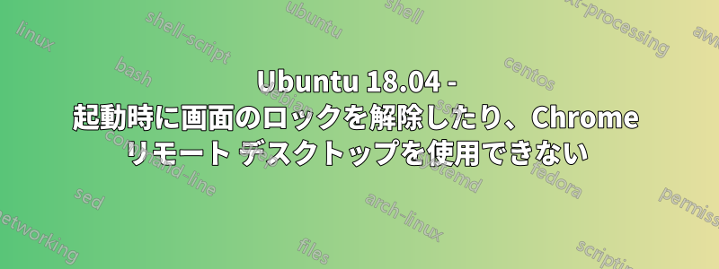 Ubuntu 18.04 - 起動時に画面のロックを解除したり、Chrome リモート デスクトップを使用できない