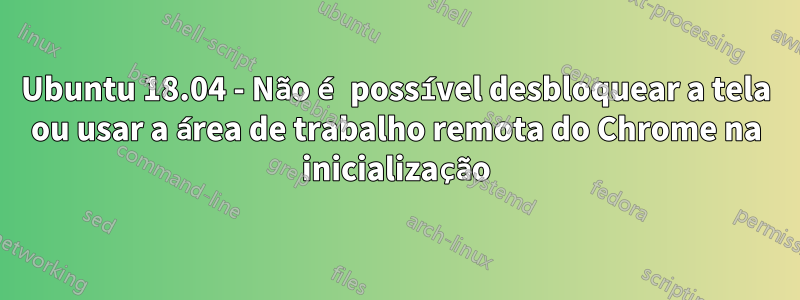 Ubuntu 18.04 - Não é possível desbloquear a tela ou usar a área de trabalho remota do Chrome na inicialização