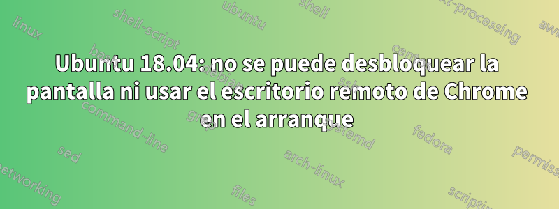 Ubuntu 18.04: no se puede desbloquear la pantalla ni usar el escritorio remoto de Chrome en el arranque