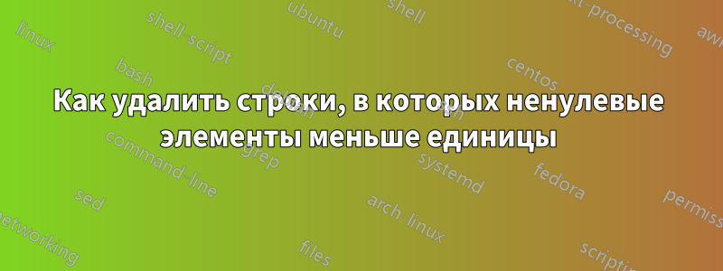 Как удалить строки, в которых ненулевые элементы меньше единицы