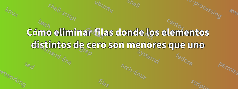 Cómo eliminar filas donde los elementos distintos de cero son menores que uno