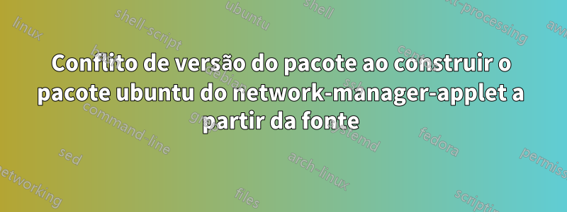 Conflito de versão do pacote ao construir o pacote ubuntu do network-manager-applet a partir da fonte