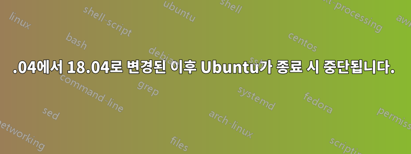 16.04에서 18.04로 변경된 이후 Ubuntu가 종료 시 중단됩니다.