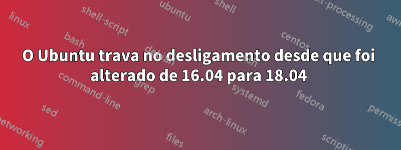 O Ubuntu trava no desligamento desde que foi alterado de 16.04 para 18.04