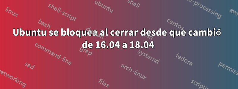 Ubuntu se bloquea al cerrar desde que cambió de 16.04 a 18.04