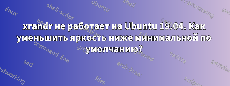 xrandr не работает на Ubuntu 19.04. Как уменьшить яркость ниже минимальной по умолчанию?