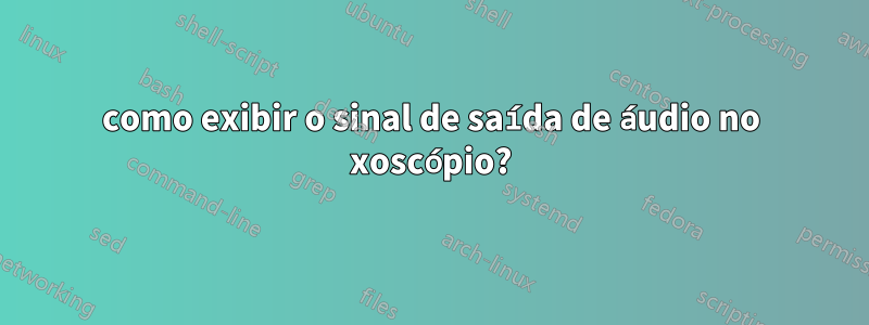 como exibir o sinal de saída de áudio no xoscópio?