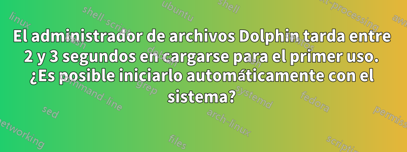 El administrador de archivos Dolphin tarda entre 2 y 3 segundos en cargarse para el primer uso. ¿Es posible iniciarlo automáticamente con el sistema?