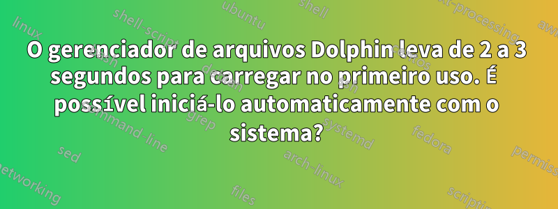 O gerenciador de arquivos Dolphin leva de 2 a 3 segundos para carregar no primeiro uso. É possível iniciá-lo automaticamente com o sistema?