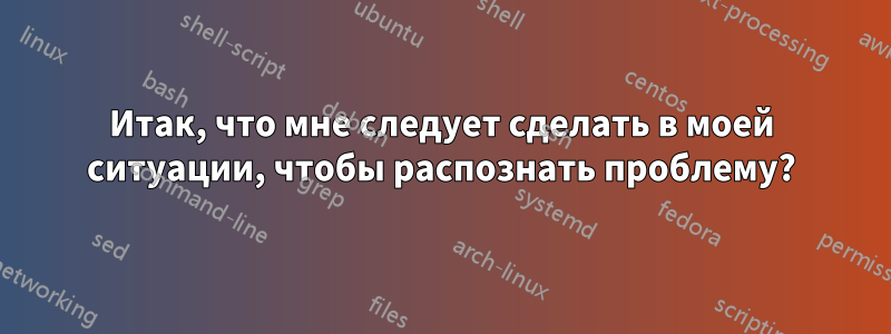 Итак, что мне следует сделать в моей ситуации, чтобы распознать проблему?