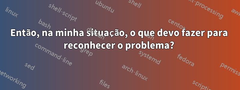 Então, na minha situação, o que devo fazer para reconhecer o problema?