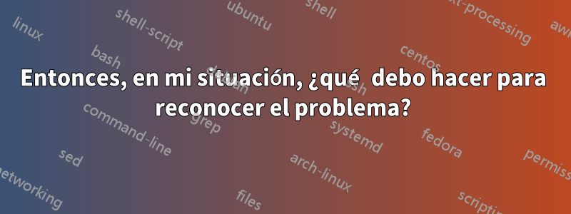 Entonces, en mi situación, ¿qué debo hacer para reconocer el problema?