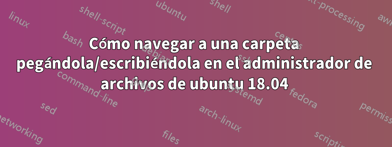 Cómo navegar a una carpeta pegándola/escribiéndola en el administrador de archivos de ubuntu 18.04