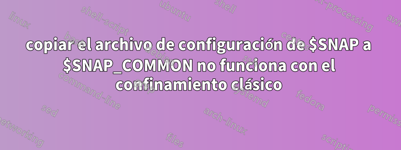 copiar el archivo de configuración de $SNAP a $SNAP_COMMON no funciona con el confinamiento clásico