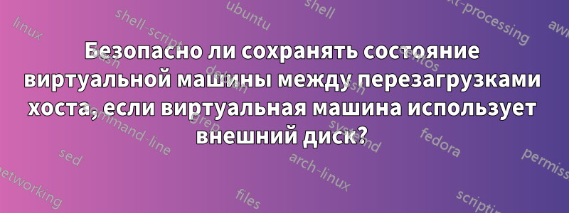 Безопасно ли сохранять состояние виртуальной машины между перезагрузками хоста, если виртуальная машина использует внешний диск?