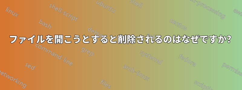 ファイルを開こうとすると削除されるのはなぜですか?