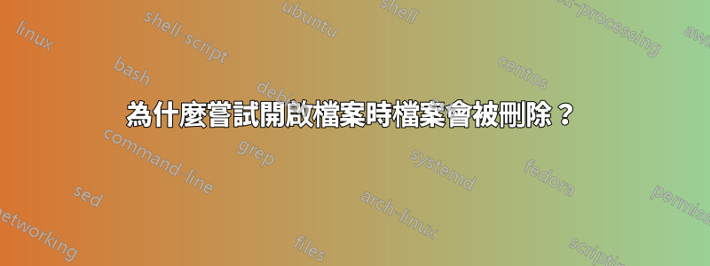 為什麼嘗試開啟檔案時檔案會被刪除？