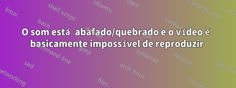 O som está abafado/quebrado e o vídeo é basicamente impossível de reproduzir