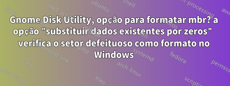 Gnome Disk Utility, opção para formatar mbr? a opção "substituir dados existentes por zeros" verifica o setor defeituoso como formato no Windows