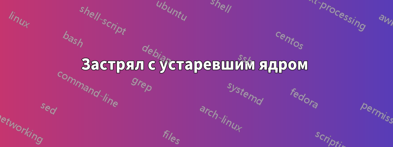 Застрял с устаревшим ядром