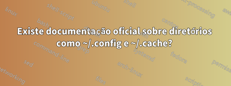 Existe documentação oficial sobre diretórios como ~/.config e ~/.cache?