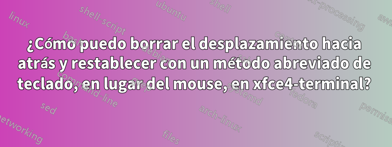 ¿Cómo puedo borrar el desplazamiento hacia atrás y restablecer con un método abreviado de teclado, en lugar del mouse, en xfce4-terminal?