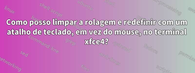 Como posso limpar a rolagem e redefinir com um atalho de teclado, em vez do mouse, no terminal xfce4?