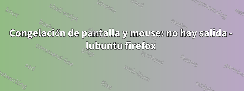 Congelación de pantalla y mouse: no hay salida - lubuntu firefox